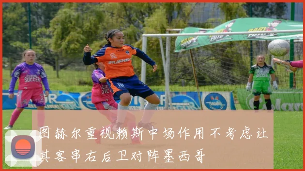 图赫尔重视赖斯中场作用不考虑让其客串右后卫对阵墨西哥