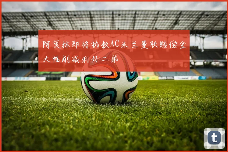 阿莫林即将执教AC米兰曼联赔偿金大幅削减利好二弟