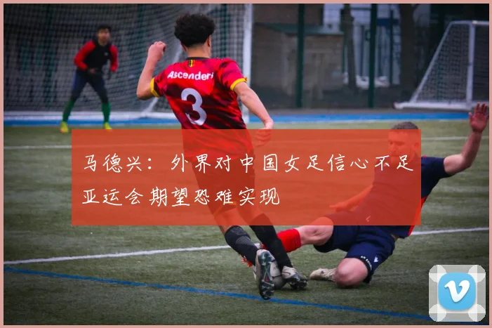 马德兴：外界对中国女足信心不足亚运会期望恐难实现