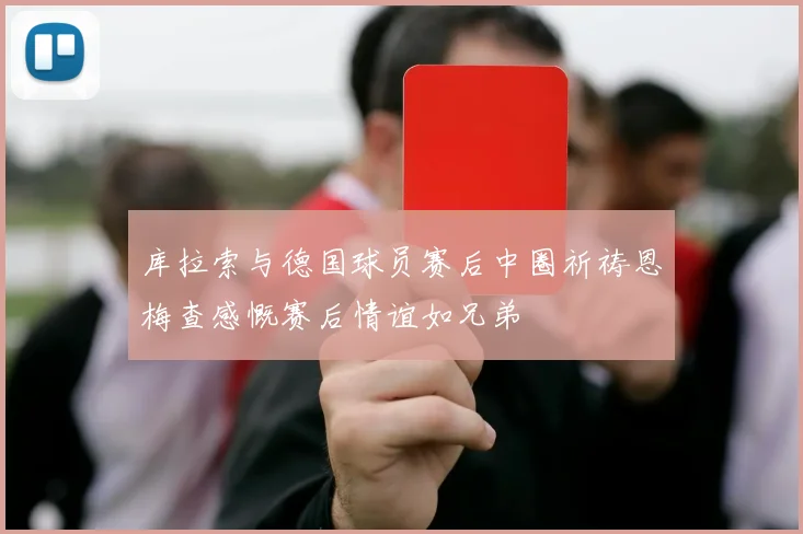 库拉索与德国球员赛后中圈祈祷恩梅查感慨赛后情谊如兄弟