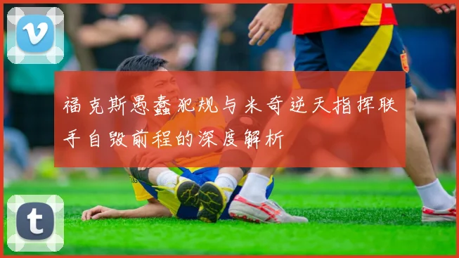 福克斯愚蠢犯规与米奇逆天指挥联手自毁前程的深度解析
