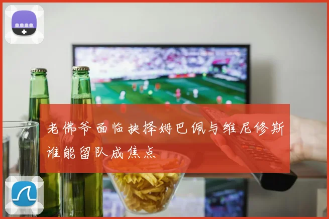 老佛爷面临抉择姆巴佩与维尼修斯谁能留队成焦点