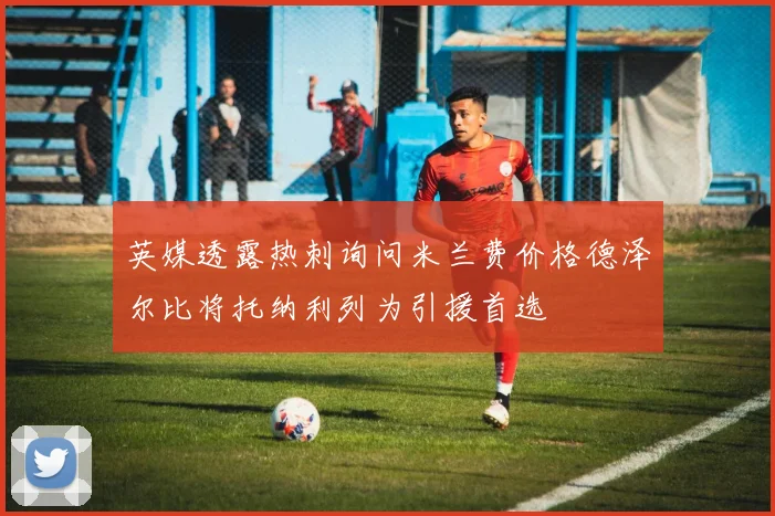 英媒透露热刺询问米兰费价格德泽尔比将托纳利列为引援首选