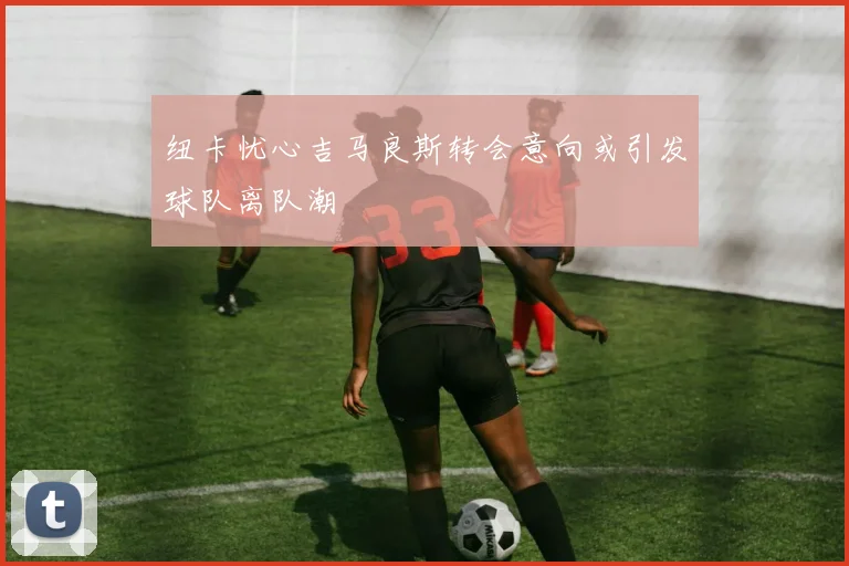 纽卡忧心吉马良斯转会意向或引发球队离队潮