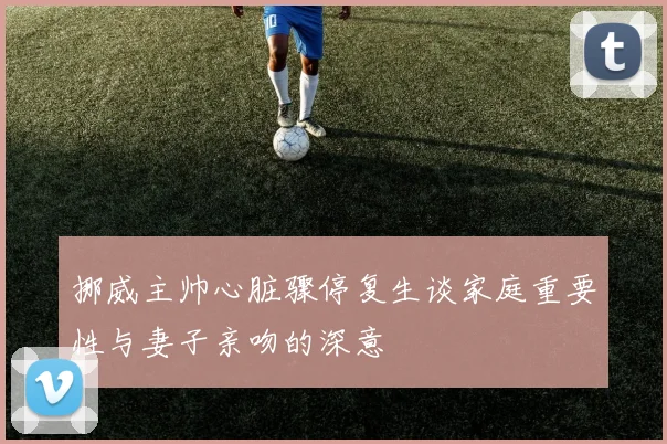 挪威主帅心脏骤停复生谈家庭重要性与妻子亲吻的深意