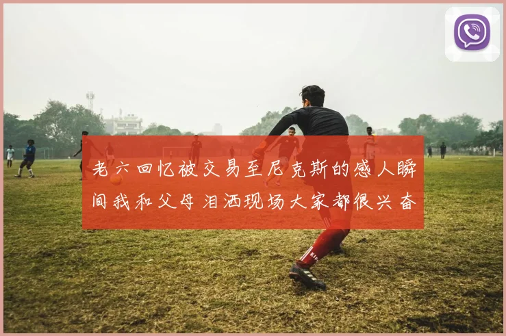 老六回忆被交易至尼克斯的感人瞬间我和父母泪洒现场大家都很兴奋