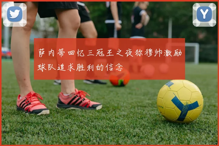 萨内蒂回忆三冠王之夜称穆帅激励球队追求胜利的信念