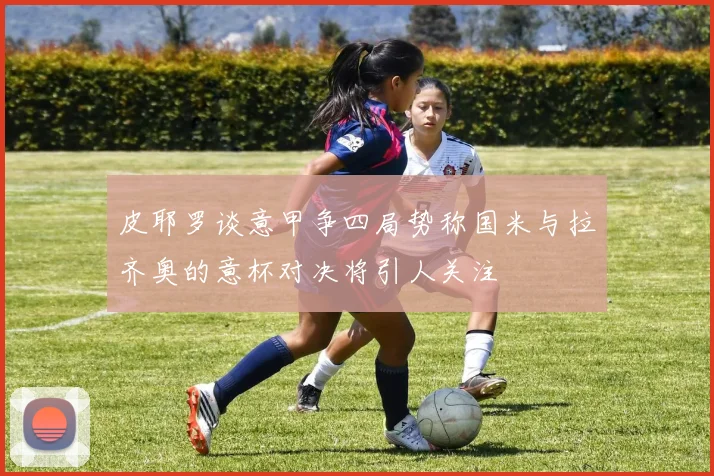 皮耶罗谈意甲争四局势称国米与拉齐奥的意杯对决将引人关注