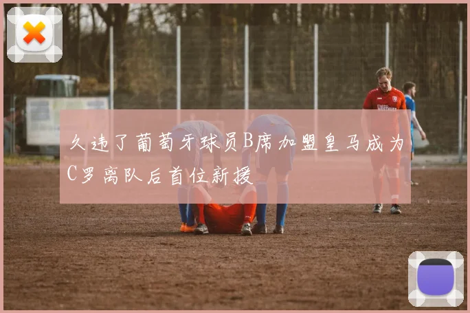 久违了葡萄牙球员B席加盟皇马成为C罗离队后首位新援