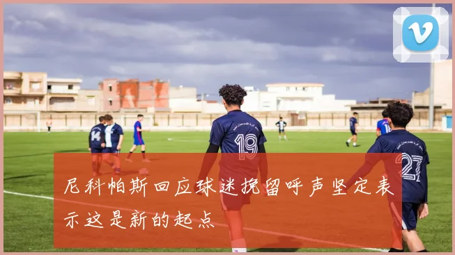 尼科帕斯回应球迷挽留呼声坚定表示这是新的起点