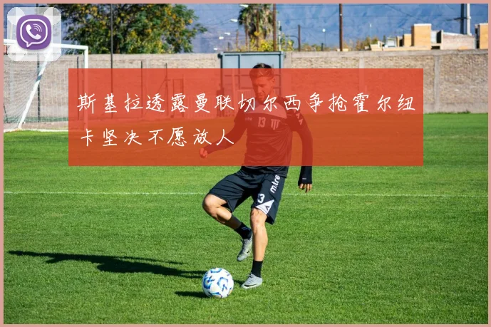 斯基拉透露曼联切尔西争抢霍尔纽卡坚决不愿放人