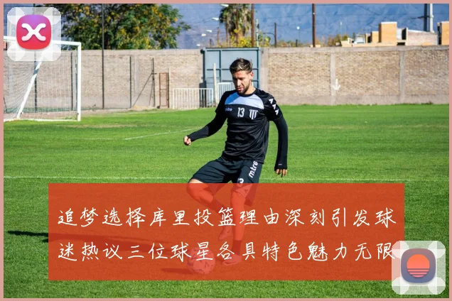 追梦选择库里投篮理由深刻引发球迷热议三位球星各具特色魅力无限