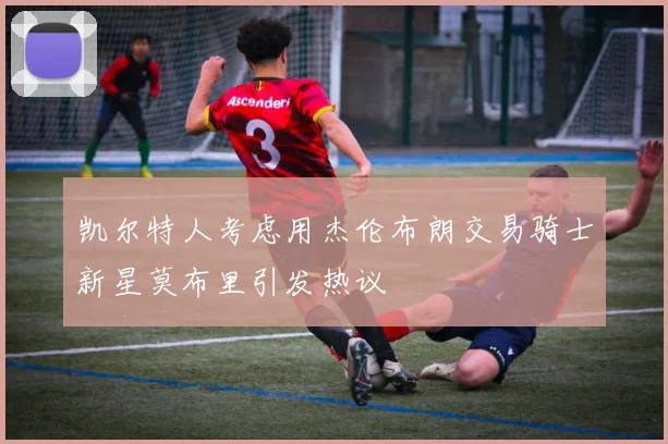 凯尔特人考虑用杰伦布朗交易骑士新星莫布里引发热议
