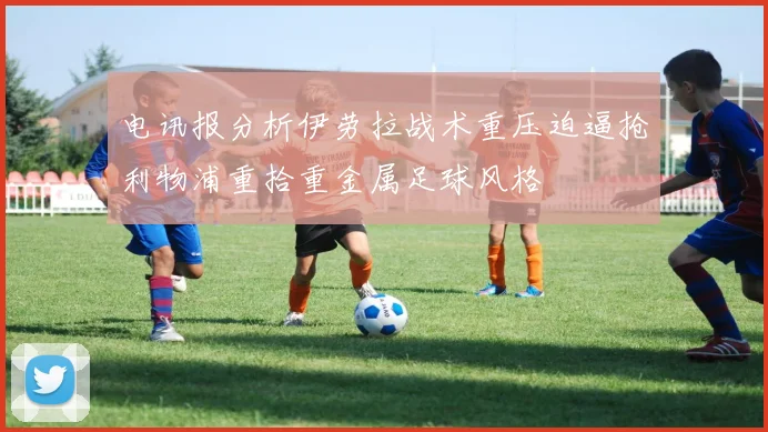 电讯报分析伊劳拉战术重压迫逼抢利物浦重拾重金属足球风格