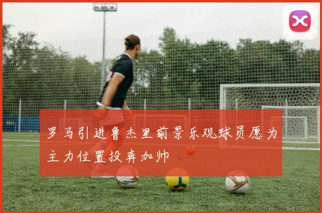 罗马引进鲁杰里前景乐观球员愿为主力位置投奔加帅