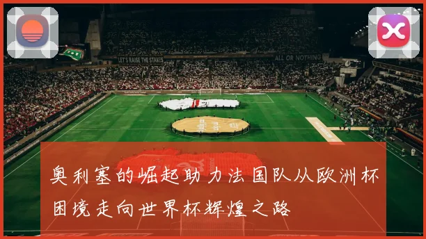 奥利塞的崛起助力法国队从欧洲杯困境走向世界杯辉煌之路