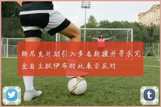 朗尼克计划引入多名新援并寻求完全自主权伊布对此表示反对
