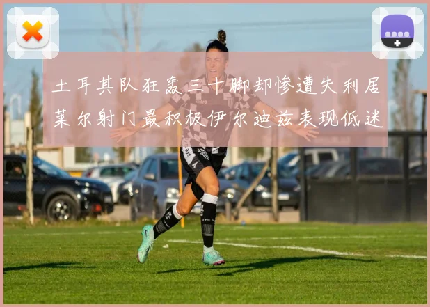 土耳其队狂轰三十脚却惨遭失利居莱尔射门最积极伊尔迪兹表现低迷