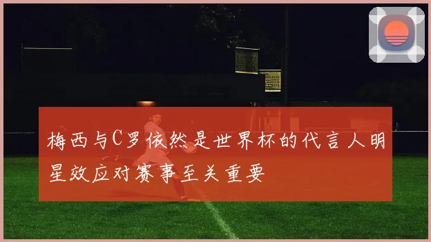 梅西与C罗依然是世界杯的代言人明星效应对赛事至关重要