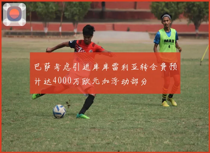 巴萨考虑引进库库雷利亚转会费预计达4000万欧元加浮动部分