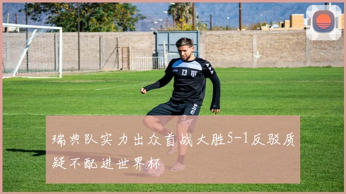 瑞典队实力出众首战大胜5-1反驳质疑不配进世界杯