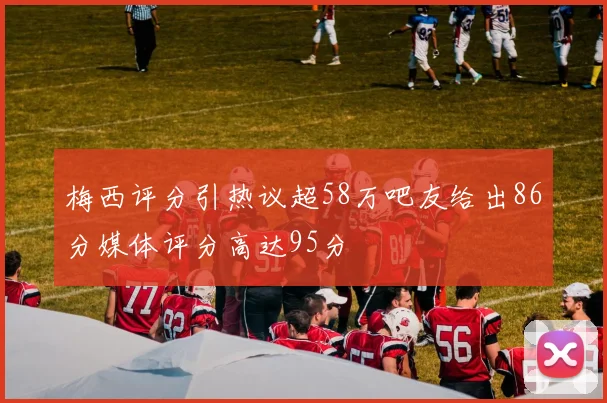 梅西评分引热议超58万吧友给出86分媒体评分高达95分
