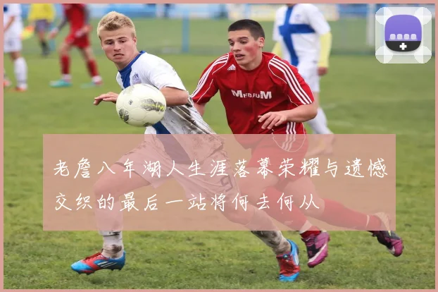 老詹八年湖人生涯落幕荣耀与遗憾交织的最后一站将何去何从