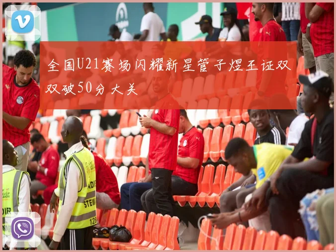 全国U21赛场闪耀新星管子煜王证双双破50分大关