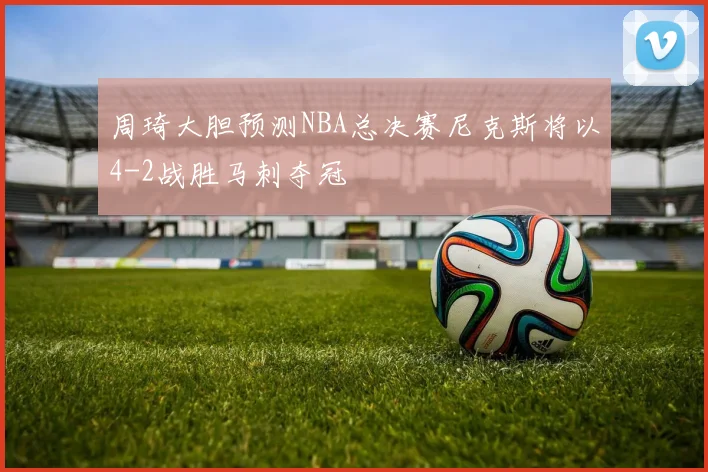 周琦大胆预测NBA总决赛尼克斯将以4-2战胜马刺夺冠