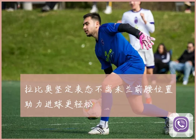 拉比奥坚定表态不离米兰前腰位置助力进球更轻松