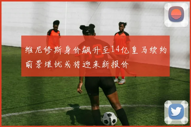 维尼修斯身价飙升至14亿皇马续约前景堪忧或将迎来新报价